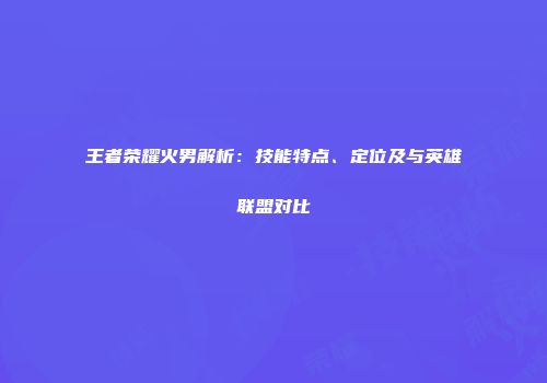 王者荣耀火男解析：技能特点、定位及与英雄联盟对比