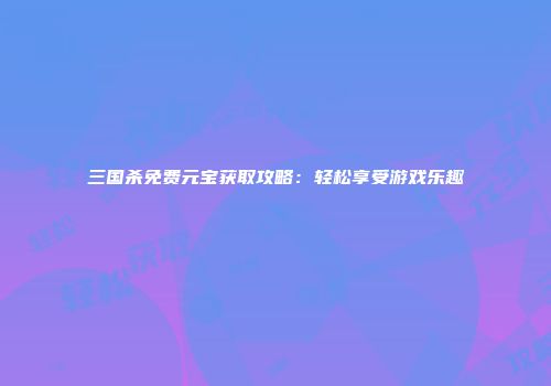 三国杀免费元宝获取攻略：轻松享受游戏乐趣