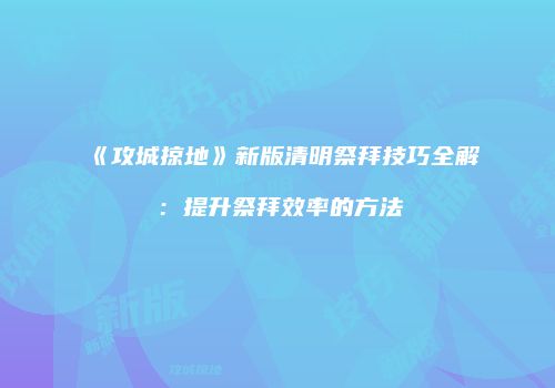 《攻城掠地》新版清明祭拜技巧全解：提升祭拜效率的方法