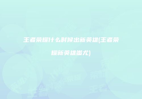 王者荣耀什么时候出新英雄(王者荣耀新英雄蚩尤)