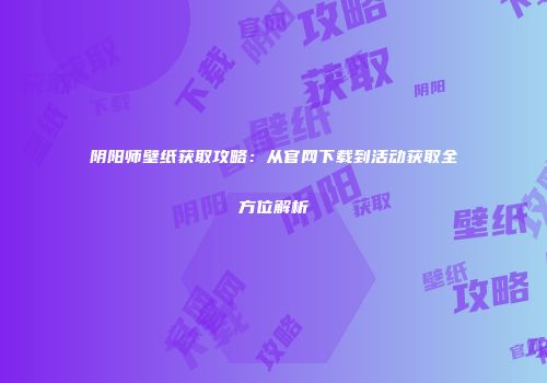 阴阳师壁纸获取攻略：从官网下载到活动获取全方位解析