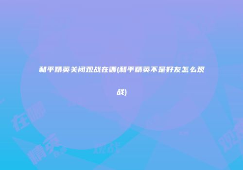 和平精英关闭观战在哪(和平精英不是好友怎么观战)