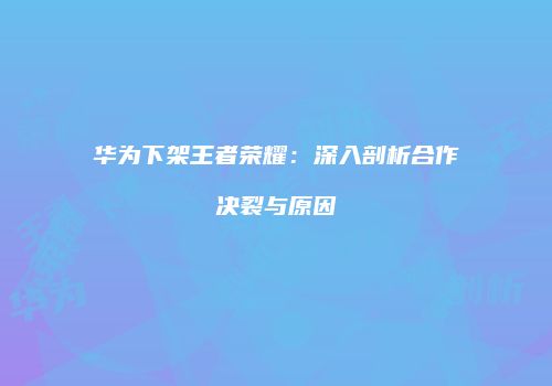 华为下架王者荣耀：深入剖析合作决裂与原因