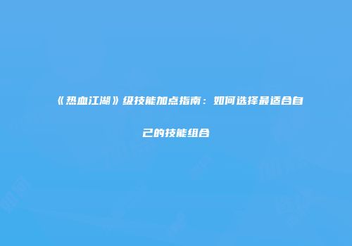 《热血江湖》级技能加点指南:如何选择最适合自己的技能组合