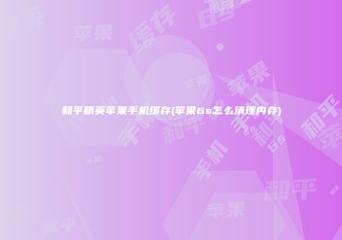 和平精英苹果手机缓存(苹果6s怎么清理内存)