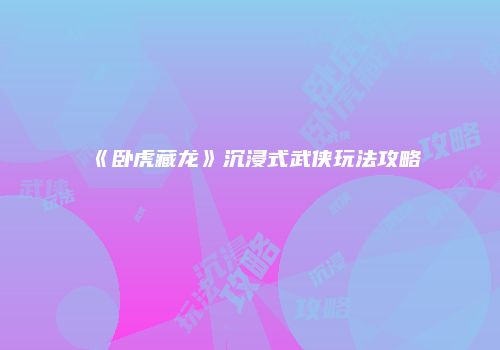 《卧虎藏龙》沉浸式武侠玩法攻略