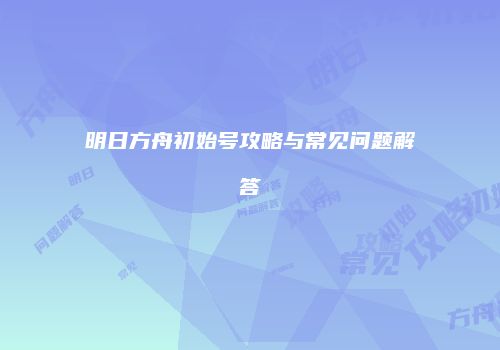 明日方舟初始号攻略与常见问题解答