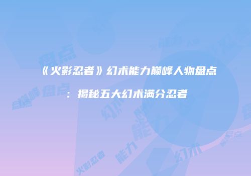 《火影忍者》幻术能力巅峰人物盘点：揭秘五大幻术满分忍者