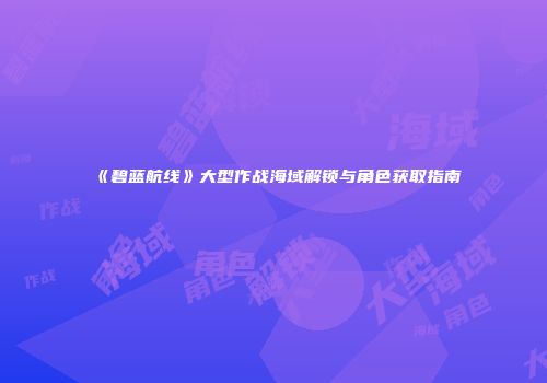 《碧蓝航线》大型作战海域解锁与角色获取指南