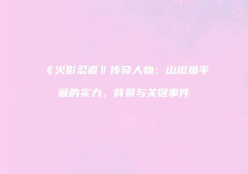 《火影忍者》传奇人物：山椒鱼半藏的实力、背景与关键事件