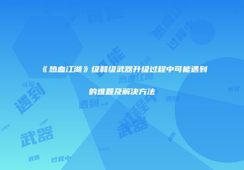《热血江湖》级和级武器升级过程中可能遇到的难题及解决方法