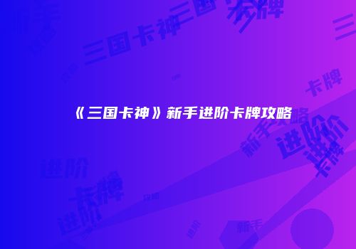 《三国卡神》新手进阶卡牌攻略