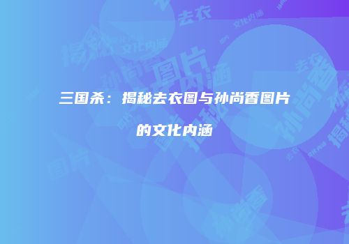 三国杀：揭秘去衣图与孙尚香图片的文化内涵