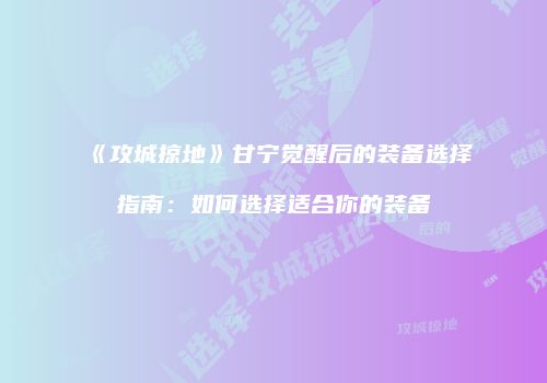 《攻城掠地》甘宁觉醒后的装备选择指南：如何选择适合你的装备