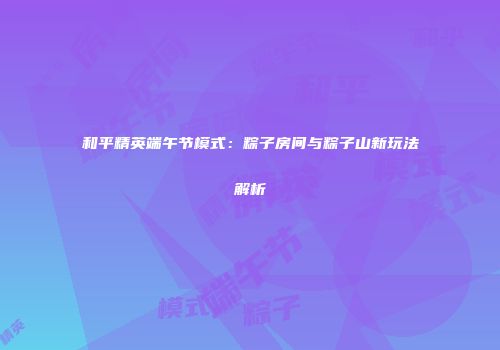 和平精英端午节模式：粽子房间与粽子山新玩法解析