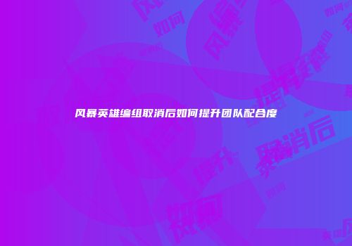 风暴英雄编组取消后如何提升团队配合度