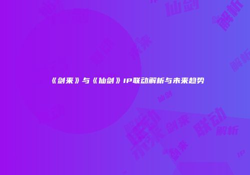 《剑来》与《仙剑》IP联动解析与未来趋势