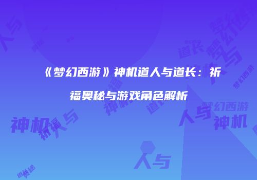 《梦幻西游》神机道人与道长：祈福奥秘与游戏角色解析