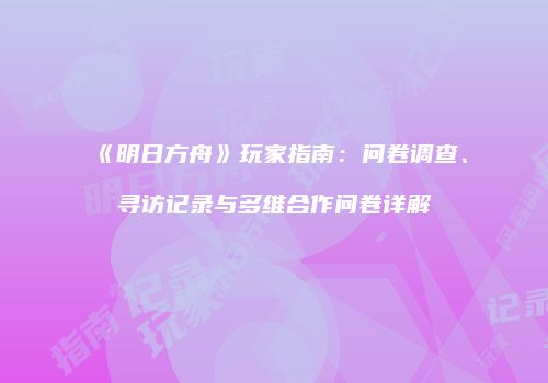 《明日方舟》玩家指南：问卷调查、寻访记录与多维合作问卷详解