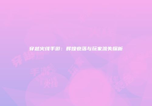 穿越火线手游：辉煌衰落与玩家流失探析