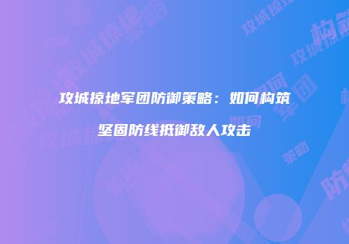 攻城掠地军团防御策略：如何构筑坚固防线抵御敌人攻击