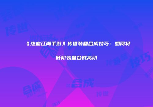 《热血江湖手游》传世装备合成技巧:如何将低阶装备合成高阶