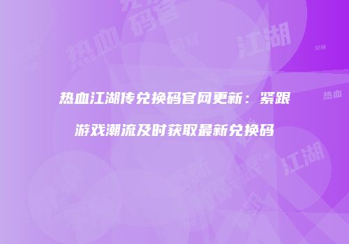 热血江湖传兑换码官网更新：紧跟游戏潮流及时获取最新兑换码