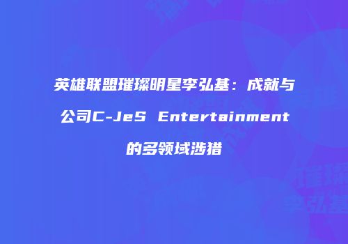 英雄联盟璀璨明星李弘基：成就与公司C-JeS Entertainment的多领域涉猎