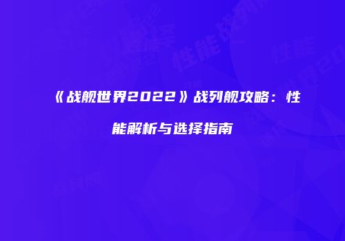 《战舰世界2022》战列舰攻略：性能解析与选择指南