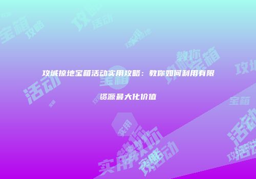 攻城掠地宝箱活动实用攻略：教你如何利用有限资源最大化价值