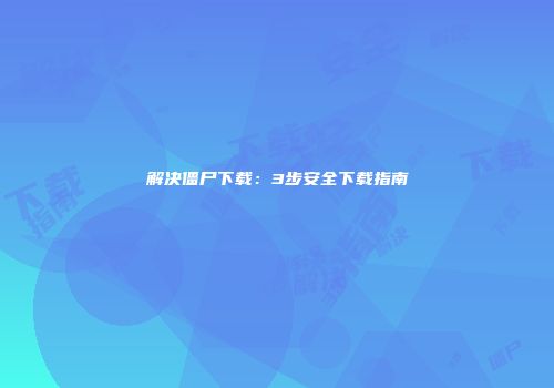 解决僵尸下载：3步安全下载指南