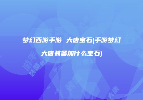 梦幻西游手游 大唐宝石(手游梦幻大唐装备加什么宝石)