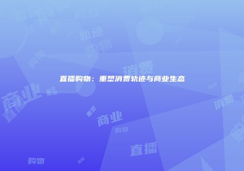 直播购物：重塑消费轨迹与商业生态