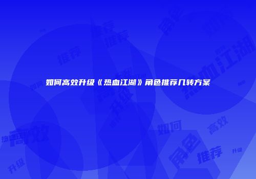 如何高效升级《热血江湖》角色推荐几转方案