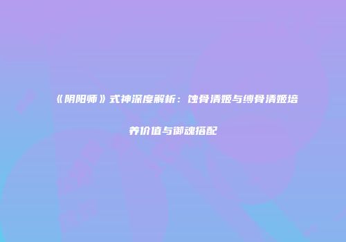 《阴阳师》式神深度解析：蚀骨清姬与缚骨清姬培养价值与御魂搭配