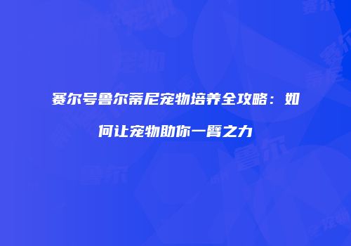 赛尔号鲁尔蒂尼宠物培养全攻略：如何让宠物助你一臂之力