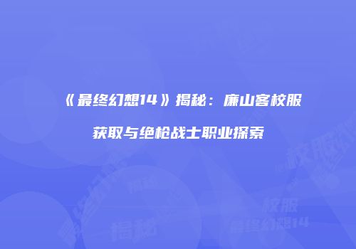 《最终幻想14》揭秘：廉山客校服获取与绝枪战士职业探索