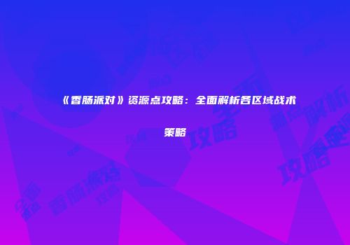 《香肠派对》资源点攻略：全面解析各区域战术策略