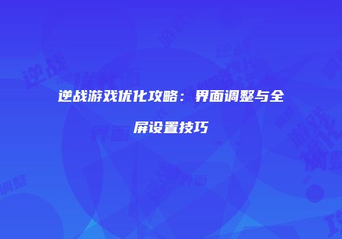 逆战游戏优化攻略：界面调整与全屏设置技巧
