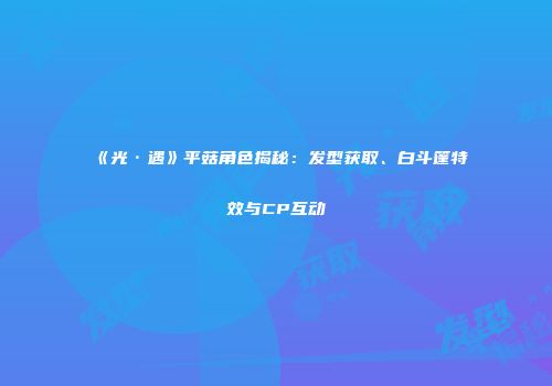 《光·遇》平菇角色揭秘：发型获取、白斗篷特效与CP互动