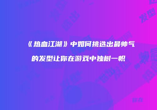 《热血江湖》中如何挑选出最帅气的发型让你在游戏中独树一帜