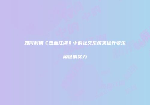如何利用《热血江湖》中的社交系统来提升敏乐角色的实力