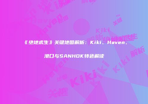 《绝地求生》关键地图解析：Kiki、Haven、港口与SANHOK特色解读