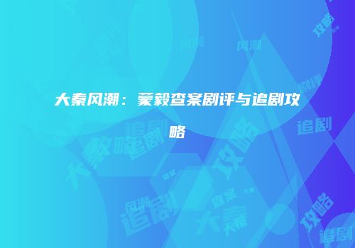 大秦风潮：蒙毅查案剧评与追剧攻略
