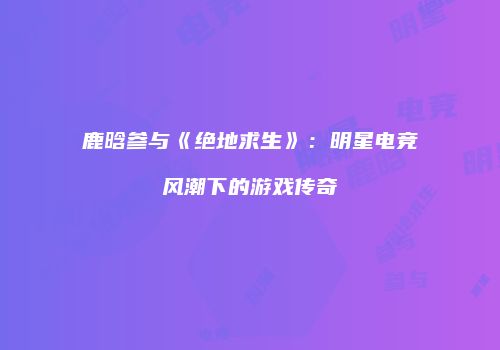 鹿晗参与《绝地求生》：明星电竞风潮下的游戏传奇