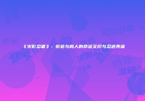 《火影忍者》：紫苑与鸣人的命运交织与忍道真谛