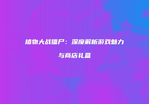 植物大战僵尸：深度解析游戏魅力与商店礼盒