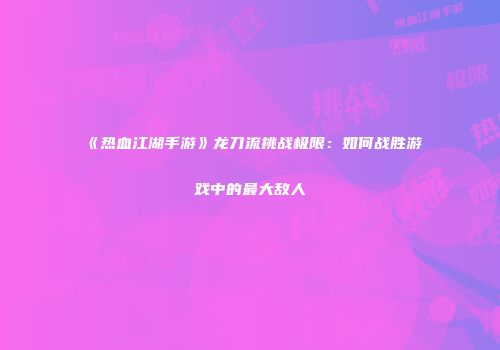《热血江湖手游》龙刀流挑战极限：如何战胜游戏中的最大敌人
