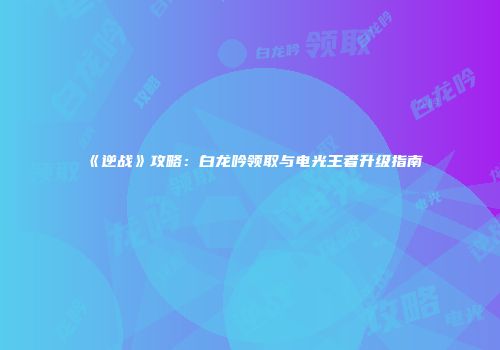 《逆战》攻略：白龙吟领取与电光王者升级指南