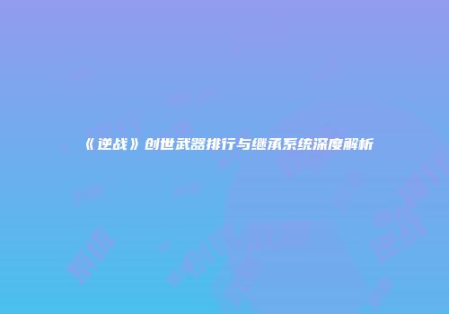 《逆战》创世武器排行与继承系统深度解析